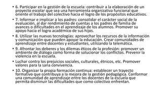 • 6. Participar en la gestión de la escuela: contribuir a la elaboración de un
proyecto escolar que sea una herramienta organizativa funcional que
oriente el trabajo del colectivo hacia el logro de los propósitos educativos.
• 7. Informar e implicar a los padres: consolidar el carácter social de la
evaluación, al dar rendimiento de cuentas a los padres de familia de
avances o dificultades en el aprendizaje de los alumnos. Promover su
apoyo hacia el logro académico de sus hijos.
• 8. Utilizar las nuevas tecnologías: aprovechar los recursos de la información
y comunicación que pueden apoyar la educación. Crear comunidades de
aprendizaje entre docentes y estudiantes, utilizando la telemática.
• 9. Afrontar los deberes y los dilemas éticos de la profesión: promover un
ambiente de diálogo como forma de solucionar los conflictos. Prevenir la
violencia en la escuela.
• Luchar contra los prejuicios sociales, culturales, étnicos, etc. Promover
valores para la sana convivencia.
• 10. Organizar la propia formación continua: establecer un trayecto
formativo que contribuya a la mejora de la gestión pedagógica. Conformar
una comunidad de aprendizaje entre los docentes de la escuela que
permita disminuir las dificultades que como colectivo enfrentan.
 