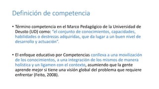 Definición de competencia
• Término competencia en el Marco Pedagógico de la Universidad de
Deusto (UD) como: “el conjunto de conocimientos, capacidades,
habilidades o destrezas adquiridas, que da lugar a un buen nivel de
desarrollo y actuación”.
• El enfoque educativo por Competencias conlleva a una movilización
de los conocimientos, a una integración de los mismos de manera
holística y un ligamen con el contexto, asumiendo que la gente
aprende mejor si tiene una visión global del problema que requiere
enfrentar (Feito, 2008).
 