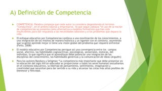 A) Definición de Competencia
 COMPETENCIA: Palabra compleja que cada autor la considera dependiendo el termino
“conductista”, en el ámbito laboral y empresarial. Ya que según Zabalza “el uso de la noción
de competencias se presenta como alternativa a modelos formativos que han sido
insuficientes para dar respuesta a las necesidades laborales y a los problemas que depara la
vida.
 El enfoque educativo por Competencias conlleva a una movilización de los conocimientos, a
una integración de los mismos de manera holística y un ligamen con el contexto, asumiendo
que la gente aprende mejor si tiene una visión global del problema que requiere enfrentar
(Feito, 2008)
 El modelo educativo por Competencias persigue así una convergencia entre los campos
social, afectivo, las habilidades cognoscitivas, psicológicas, sensoriales, motoras, del
individuo, lo que significa que el aprendizaje debe potenciar una integración de las
disciplinas del conocimiento, las habilidades genéricas y la comunicación de ideas (Argudin)
 Para los autores Bandura y Seligman “La competencia más importante que debe presentar en
la educación del siglo XXI un educador es proporcionar a todos los seres humanos (estudiantes
en el contexto educativo), la libertad de pensamiento, sentimiento, imaginación y
creatividad que necesitan para dar sentido a su vida y alcanzar las cotas más altas posibles de
bienestar y felicidad.
 