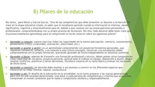 B) Pilares de la educación
Por tanto, para Delors y García García, “Una de las competencias que debe presentar un docente a la hora de dar
clase en la etapa educativa citada, es saber que el estudiante aprende cuando la información le interesa, siendo
significativa, cognitiva y emocionalmente para él, debido a que conecta con sus preocupaciones personales o
profesionales, comprometiéndose con su propio proceso de formación. Por ello, todo docente debe tener claro que
el proceso enseñanza-aprendizaje para la comprensión se ha de construir sobre los siguientes pilares”
 Aprender a conocer; supone ejercitar todas las capacidades de la mente (percepción, memoria, razonamiento,
pensamiento crítico, creatividad, motivación, afectividad, etc.)
 Aprender a querer y sentir: es un aprendizaje comprometido con proyectos formativos personales, que
requieren constancia, esfuerzo, y en relación a este último concepto, renuncias. Los estudiantes deben
comprometerse con su propia formación, queriendo aprender de forma independiente en distintos contextos
 Aprender a hacer: además de transmitir una formación profesional y técnica, deben poseer otras competencias
como capacidad de iniciativa, proyecto personal, aptitud ante el trabajo en equipo, disposición a asumir riesgos
resolver conflictos, planificar y tomar decisiones, introducir mejoras en su tarea diaria y evaluar los resultados
de dicha tarea.
 Aprender a convivir: Un docente debe enseñar a sus alumnos a convivir en los diferentes espacios que
transcurren su vidas: familiar, laboral, sociocultural
 Aprender a ser: El desafío de la educación en la actualidad, no es tanto preparar a las nuevas generaciones
para vivir en una sociedad determinada, sino dotar a cada persona de competencias y criterios que le permitan
comprender el mundo cambiante que le rodea y comportarse solidaria y responsablemente.
 
