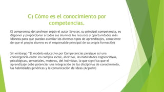 C) Cómo es el conocimiento por
competencias.
El compromiso del profesor según el autor Savater, su principal competencia, es
disponer y proporcionar a todos sus alumnos los recursos y oportunidades más
idóneas para que puedan asimilar los diversos tipos de aprendizajes, consciente
de que el propio alumno es el responsable principal de su propia formación(
Sin embargo “El modelo educativo por Competencias persigue así una
convergencia entre los campos social, afectivo, las habilidades cognoscitivas,
psicológicas, sensoriales, motoras, del individuo, lo que significa que el
aprendizaje debe potenciar una integración de las disciplinas de conocimiento,
las habilidades genéricas y la comunicación de ideas (Argudin)
 