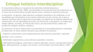 Enfoque holístico-interdisciplinar
El conocimiento debe ser el producto de contenidos multidisciplinarios y
multidimensionales (Frade, 2009), que demanden una acción personal de compromiso, en
el marco de las interacciones sociales donde tienen y tendrán su expresión concreta.
La educación, en general, debe abocarse a proponer respuestas a los problemas y a las
necesidades que enfrentamos en las nuevas condiciones en que vivimos, por lo que se
requiere movilizar toda la experiencia acumulada, los saberes de los distintos dominios de
conocimiento, de las capacidades de acción, de interacción, para generar un modelo que
integre saberes, acciones, de interacción social y de autoconocimiento, desde una
perspectiva integral, holística, dinámica.
El contexto en el que se desenvuelve la humanidad en la actualidad plantea la necesidad
de desarrollar un nuevo modelo educativo que considere los procesos :
• Cognitivo conductuales como comportamientos socio afectivos (aprender a aprender,
aprender a ser y convivir)
• Habilidades cognoscitivas y socio afectivas (aprender a conocer),
• Habilidades Psicológicas, sensoriales y motoras (aprender a hacer), que permitan llevar a
cabo, adecuadamente, un papel, una función, una actividad o una tarea (Delors, 1997).
 