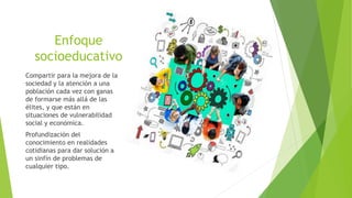 Enfoque
socioeducativo
Compartir para la mejora de la
sociedad y la atención a una
población cada vez con ganas
de formarse más allá de las
élites, y que están en
situaciones de vulnerabilidad
social y económica.
Profundización del
conocimiento en realidades
cotidianas para dar solución a
un sinfín de problemas de
cualquier tipo.
 