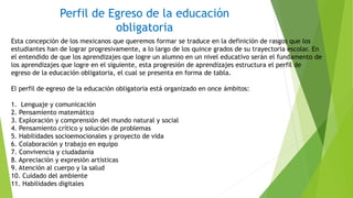 Esta concepción de los mexicanos que queremos formar se traduce en la definición de rasgos que los
estudiantes han de lograr progresivamente, a lo largo de los quince grados de su trayectoria escolar. En
el entendido de que los aprendizajes que logre un alumno en un nivel educativo serán el fundamento de
los aprendizajes que logre en el siguiente, esta progresión de aprendizajes estructura el perfil de
egreso de la educación obligatoria, el cual se presenta en forma de tabla.
El perfil de egreso de la educación obligatoria está organizado en once ámbitos:
1. Lenguaje y comunicación
2. Pensamiento matemático
3. Exploración y comprensión del mundo natural y social
4. Pensamiento crítico y solución de problemas
5. Habilidades socioemocionales y proyecto de vida
6. Colaboración y trabajo en equipo
7. Convivencia y ciudadanía
8. Apreciación y expresión artísticas
9. Atención al cuerpo y la salud
10. Cuidado del ambiente
11. Habilidades digitales
Perfil de Egreso de la educación
obligatoria
 