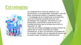 Estrategias
Las competencias no tratan de substituir a los
conocimientos, a las capacidades. Pretenden ir más allá.
Hacer profesionales idóneos y ciudadanos íntegros.
• “la pedagogía de las competencias se presenta hoy
como una innovación que debe potenciar unos
aprendizajes más integrados, más prácticos y más
transferibles, encontrando su razón de ser en la
finalidad económica que se atribuye hoy en día a la
educación” (p. 106).
• Este tipo de enfoque pedagógico persigue sustituir los
saberes que se venían enseñando por simples
competencias, es decir, por elementos susceptibles de
ser contados, medidos y de ser tabulados de manera que
se puedan acabar acreditando individualmente
 