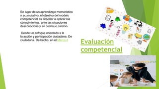 Evaluación
competencial
En lugar de un aprendizaje memorístico
y acumulativo, el objetivo del modelo
competencial es enseñar a aplicar los
conocimientos, ante las situaciones
desconocidas y en continuo cambio.
Desde un enfoque orientado a la
la acción y participación ciudadana. De
ciudadana. De hecho, en el Marco d
 