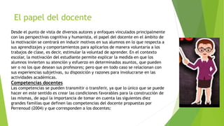 El papel del docente
Desde el punto de vista de diversos autores y enfoques vinculados principalmente
con las perspectivas cognitiva y humanista, el papel del docente en el ámbito de
la motivación se centrará en inducir motivos en sus alumnos en lo que respecta a
sus aprendizajes y comportamientos para aplicarlos de manera voluntaria a los
trabajos de clase, es decir, estimular la voluntad de aprender. En el contexto
escolar, la motivación del estudiante permite explicar la medida en que los
alumnos invierten su atención y esfuerzo en determinados asuntos, que pueden
ser o no los que desean sus profesores; pero que en todo caso se relacionan con
sus experiencias subjetivas, su disposición y razones para involucrarse en las
actividades académicas.
Competencias docentes
Las competencias se pueden transmitir o transferir, ya que lo único que se puede
hacer en este sentido es crear las condiciones favorables para la construcción de
las mismas, de aquí la importancia de tomar en cuenta las siguientes diez
grandes familias que definen las competencias del docente propuestas por
Perrenoud (2004) y que corresponden a los docentes:
 