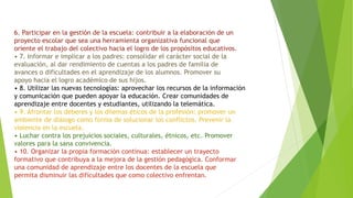 6. Participar en la gestión de la escuela: contribuir a la elaboración de un
proyecto escolar que sea una herramienta organizativa funcional que
oriente el trabajo del colectivo hacia el logro de los propósitos educativos.
• 7. Informar e implicar a los padres: consolidar el carácter social de la
evaluación, al dar rendimiento de cuentas a los padres de familia de
avances o dificultades en el aprendizaje de los alumnos. Promover su
apoyo hacia el logro académico de sus hijos.
• 8. Utilizar las nuevas tecnologías: aprovechar los recursos de la información
y comunicación que pueden apoyar la educación. Crear comunidades de
aprendizaje entre docentes y estudiantes, utilizando la telemática.
• 9. Afrontar los deberes y los dilemas éticos de la profesión: promover un
ambiente de diálogo como forma de solucionar los conflictos. Prevenir la
violencia en la escuela.
• Luchar contra los prejuicios sociales, culturales, étnicos, etc. Promover
valores para la sana convivencia.
• 10. Organizar la propia formación continua: establecer un trayecto
formativo que contribuya a la mejora de la gestión pedagógica. Conformar
una comunidad de aprendizaje entre los docentes de la escuela que
permita disminuir las dificultades que como colectivo enfrentan.
 