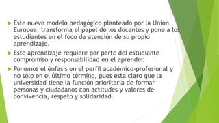  Este nuevo modelo pedagógico planteado por la Unión
Europea, transforma el papel de los docentes y pone a los
estudiantes en el foco de atención de su propio
aprendizaje.
 Este aprendizaje requiere por parte del estudiante
compromiso y responsabilidad en el aprender.
 Ponemos el énfasis en el perfil académico-profesional y
no sólo en el último término, pues esta claro que la
universidad tiene la función prioritaria de formar
personas y ciudadanos con actitudes y valores de
convivencia, respeto y solidaridad.
 