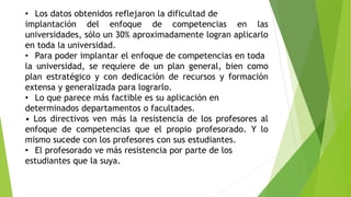 • Los datos obtenidos reflejaron la dificultad de
implantación del enfoque de competencias en las
universidades, sólo un 30% aproximadamente logran aplicarlo
en toda la universidad.
• Para poder implantar el enfoque de competencias en toda
la universidad, se requiere de un plan general, bien como
plan estratégico y con dedicación de recursos y formación
extensa y generalizada para lograrlo.
• Lo que parece más factible es su aplicación en
determinados departamentos o facultades.
• Los directivos ven más la resistencia de los profesores al
enfoque de competencias que el propio profesorado. Y lo
mismo sucede con los profesores con sus estudiantes.
• El profesorado ve más resistencia por parte de los
estudiantes que la suya.
 