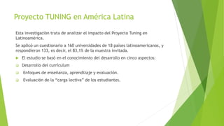 Proyecto TUNING en América Latina
Esta investigación trata de analizar el impacto del Proyecto Tuning en
Latinoamérica.
Se aplicó un cuestionario a 160 universidades de 18 países latinoamericanos, y
respondieron 133, es decir, el 83,1% de la muestra invitada.
 El estudio se basó en el conocimiento del desarrollo en cinco aspectos:
 Desarrollo del currículum
 Enfoques de enseñanza, aprendizaje y evaluación.
 Evaluación de la “carga lectiva” de los estudiantes.
 