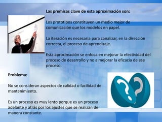 Esta aproximación consiste en realizar la fase de definición de requisitos del sistema en base a estos tres factores:Un alto grado de iteración.Un alto grado de participación del usuario.Un uso extensivo de prototipos.  