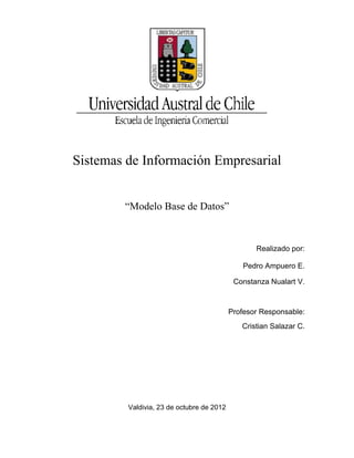 Sistemas de Información Empresarial


        “Modelo Base de Datos”


                                                  Realizado por:

                                               Pedro Ampuero E.

                                            Constanza Nualart V.



                                           Profesor Responsable:
                                              Cristian Salazar C.




         Valdivia, 23 de octubre de 2012
 