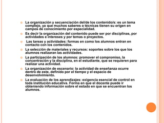  La organización y secuenciación del/de los contenido/s: es un tema
complejo, ya que muchos saberes o técnicas tienen su origen en
campos de conocimiento por especialidad.
 Es decir la organización del contenido puede ser por disciplinas, por
actividades e intereses y por temas o proyectos.
 Las tareas y actividades: formas en como los alumnos entran en
contacto con los contenidos.
 La selección de materiales y recursos: soportes sobre los que los
alumnos realizaran las actividades.
 La participación de los alumnos: promover el compromiso, la
concentración y la disciplina, en el estudiante, que se requieren para
realizar una actividad.
 La organización de escenario: la actividad de enseñanza ocurre
dentro de este, definido por el tiempo y el espacio de
desenvolvimiento.
 La evaluación de los aprendizajes: exigencia esencial de control en
toda institución educativa. Forma en que el docente puede ir
obteniendo información sobre el estado en que se encuentran los
alumnos.
 