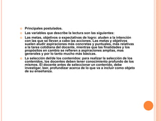  Principales postulados.
 Las variables que describe la lectura son las siguientes:
 Las metas, objetivos o expectativas de logro: aluden a la intención
con las que se llevan a cabo las acciones. Las metas y objetivos
suelen aludir aspiraciones más concretas y puntuales, más relativas
a la tarea cotidiana del docente, mientras que las finalidades y los
propósitos en cambio se refieren a aspiraciones amplias, mas
generales y por lo tanto mucho más básicas.
 La selección del/de los contenidos: para realizar la selección de los
contenidos, los docentes deben tener conocimiento profundo de los
mismos. El docente antes de seleccionar un contenido, debe
investigar, leer, profundizar acerca de lo que va a incluir como objeto
de su enseñanza.
 