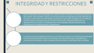 INTEGRIDADY RESTRICCIONES
Estas son las relaciones de integridad, las cuales permiten mantener la consistencia semántica
de los datos. Estas también cuentan con las restricciones de integridad que están definidas por
las claves y restricciones de cardinalidad y participación que están manejadas en el modelo de
entidad-relación, trata sobre las restricciones de dominios, integridad referencial, las
dependencias funcionales y las dependencias multi-valoradas, además de la forma de
implementación mediante asertos y disparadores.
Las restricciones de integridad cuentan con un medio que asegura las modificaciones realizadas
en dicha base de datos por usuarios autorizados, para que no se tenga una perdida de la
consistencia de los datos, es decir, protege a la base de datos contra algún daño accidental.
 