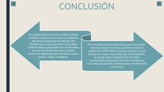 CONCLUSIÓN
Se puede observar que el modelo de base
de datos cuenta con una gran cantidad de
beneficios dependiendo del tipo del
modelo que se use, así como: Se pueden
obtener datos que pueden ser reutilizables
de una forma más eficiente, pueden
almacenar diferentes tipos de datos como:
audios, videos, imágenes.
Por otro lado, los derechos de usuario se pueden
restringir según los datos que deben hacerse
visibles o modificables para cada usuario, lo cual
otorga una mayor seguridad,Así como también,
se puede evitar la duplicación de datos
manteniendo el tamaño de la base de datos lo
mas reducido posible aumentando su rendimiento
y memoria.
 