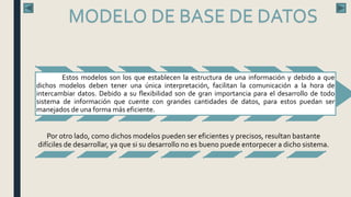 Estos modelos son los que establecen la estructura de una información y debido a que
dichos modelos deben tener una única interpretación, facilitan la comunicación a la hora de
intercambiar datos. Debido a su flexibilidad son de gran importancia para el desarrollo de todo
sistema de información que cuente con grandes cantidades de datos, para estos puedan ser
manejados de una forma más eficiente.
Por otro lado, como dichos modelos pueden ser eficientes y precisos, resultan bastante
difíciles de desarrollar, ya que si su desarrollo no es bueno puede entorpecer a dicho sistema.
MODELO DE BASE DE DATOS
 