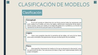 Clasificación
Conceptual:
• Es el cual consiste en determinar de una forma precisa todas las expresiones que
serán usadas en el modelo, así como, las reglas y definiciones importantes de los datos a
dichos usuarios. Estos son usados en la etapa del análisis de un problema y su función es
representar los elementos que participan en ese problema.
Lógico:
• Tiene como propósito describir la semántica de las tablas, así como de las clases,
estos están orientados a las operaciones más que una descripción de una realidad.
Físico:
• Este especifica claramente los medios en los que se almacena la información, como
ser particiones de disco. Son estructuras de datos a bajo nivel implementadas dentro del
propio manejador.
CLASIFICACIÓN DE MODELOS
 