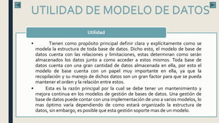 • Tienen como propósito principal definir clara y explícitamente como se
modela la estructura de toda base de datos. Dicho esto, el modelo de base de
datos cuenta con las relaciones y limitaciones, estas determinan como serán
almacenados los datos junto a como acceder a estos mismos. Toda base de
datos cuenta con una gran cantidad de datos almacenada en ella, por esto el
modelo de base cuenta con un papel muy importante en ella, ya que la
recopilación y su manejo de dichos datos son un gran factor para que se pueda
mantener el orden y la relación entre estos.
• Esta es la razón principal por la cual se debe tener un mantenimiento y
mejora continua en los modelos de gestión de bases de datos. Una gestión de
base de datos puede contar con una implementación de uno a varios modelos, lo
mas óptimo varía dependiendo de como estará organizado la estructura de
datos, sin embargo, es posible que esta gestión soporte mas de un modelo.
Utilidad
UTILIDAD DE MODELO DE DATOS
 