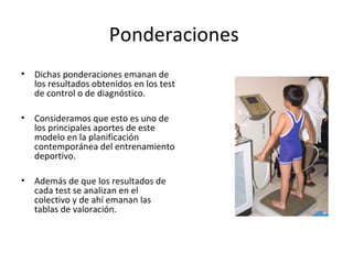 • Dichas ponderaciones emanan de
los resultados obtenidos en los test
de control o de diagnóstico.
• Consideramos que esto es uno de
los principales aportes de este
modelo en la planificación
contemporánea del entrenamiento
deportivo.
• Además de que los resultados de
cada test se analizan en el
colectivo y de ahí emanan las
tablas de valoración.
Ponderaciones
 