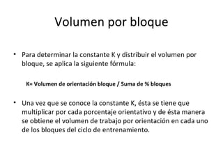 • Para determinar la constante K y distribuir el volumen por
bloque, se aplica la siguiente fórmula:
K= Volumen de orientación bloque / Suma de % bloques
• Una vez que se conoce la constante K, ésta se tiene que
multiplicar por cada porcentaje orientativo y de ésta manera
se obtiene el volumen de trabajo por orientación en cada uno
de los bloques del ciclo de entrenamiento.
Volumen por bloque
 