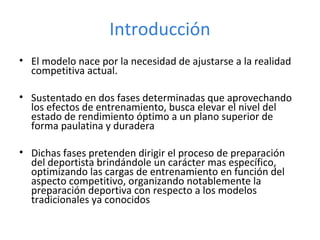 • El modelo nace por la necesidad de ajustarse a la realidad
competitiva actual.
• Sustentado en dos fases determinadas que aprovechando
los efectos de entrenamiento, busca elevar el nivel del
estado de rendimiento óptimo a un plano superior de
forma paulatina y duradera
• Dichas fases pretenden dirigir el proceso de preparación
del deportista brindándole un carácter mas específico,
optimizando las cargas de entrenamiento en función del
aspecto competitivo, organizando notablemente la
preparación deportiva con respecto a los modelos
tradicionales ya conocidos
Introducción
 