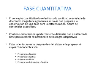 • El concepto cuantitativo lo referimos a la cantidad acumulada de
diferentes magnitudes generales, mismas que propician la
construcción de una base para la estructuración futura de
contenidos específicos
• Contiene orientaciones perfectamente definidas que establecen la
base para alcanzar el incremento de los logros deportivos
• Estas orientaciones se desprenden del sistema de preparación
cuyos componentes son:
• Preparación Técnica
• Preparación Táctica
• Preparación Física
• Preparación Psicológica – Teórica
FASE CUANTITATIVA
 