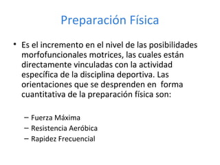 • Es el incremento en el nivel de las posibilidades
morfofuncionales motrices, las cuales están
directamente vinculadas con la actividad
específica de la disciplina deportiva. Las
orientaciones que se desprenden en forma
cuantitativa de la preparación física son:
– Fuerza Máxima
– Resistencia Aeróbica
– Rapidez Frecuencial
Preparación Física
 