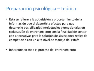 • Esta se refiere a la adquisición y procesamiento de la
información que el deportista efectúa para que
desarrolle posibilidades intelectuales y emocionales en
cada sesión de entrenamiento con la finalidad de contar
con alternativas para la solución de situaciones reales de
competición con un alto nivel de manejo del estrés
• Inherente en todo el proceso del entrenamiento
Preparación psicológica – teórica
 