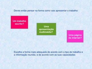 Deves então pensar na forma como vais apresentar o trabalho:  Escolhe a forma mais adequada de acordo com o tipo de trabalho e a informação reunida, e de acordo com as tuas capacidades Um trabalho escrito? Uma apresentação multimédia?  Uma página da internet? 