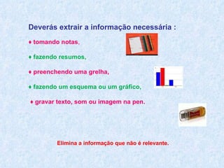 Deverás extrair a informação necessária : ♦  tomando notas , ♦  fazendo resumos,  ♦  preenchendo uma grelha,  ♦  fazendo um esquema ou um gráfico, ♦  gravar texto, som ou imagem na pen. Elimina a informação que não é relevante.  