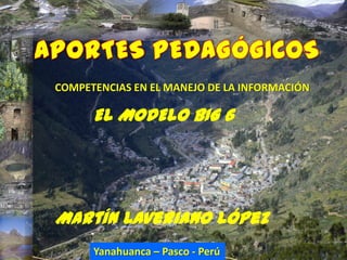 COMPETENCIAS EN EL MANEJO DE LA INFORMACIÓN

      EL MODELO BIG 6




Martín Laveriano López
      Yanahuanca –Laveriano - Perú
             Martín Pasco López
 