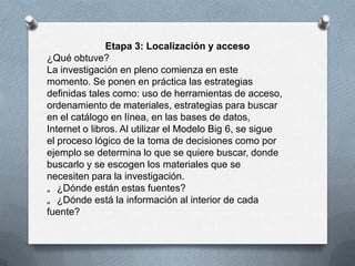 Etapa 3: Localización y acceso
¿Qué obtuve?
La investigación en pleno comienza en este
momento. Se ponen en práctica las estrategias
definidas tales como: uso de herramientas de acceso,
ordenamiento de materiales, estrategias para buscar
en el catálogo en línea, en las bases de datos,
Internet o libros. Al utilizar el Modelo Big 6, se sigue
el proceso lógico de la toma de decisiones como por
ejemplo se determina lo que se quiere buscar, donde
buscarlo y se escogen los materiales que se
necesiten para la investigación.
„ ¿Dónde están estas fuentes?
„ ¿Dónde está la información al interior de cada
fuente?
 