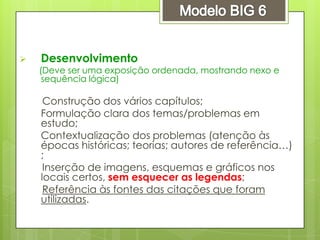  Desenvolvimento
(Deve ser uma exposição ordenada, mostrando nexo e
sequência lógica)
Construção dos vários capítulos;
Formulação clara dos temas/problemas em
estudo;
Contextualização dos problemas (atenção às
épocas históricas; teorias; autores de referência…)
;
Inserção de imagens, esquemas e gráficos nos
locais certos, sem esquecer as legendas;
Referência às fontes das citações que foram
utilizadas.
 