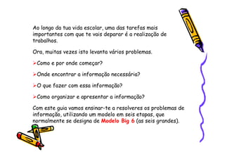 Ao longo da tua vida escolar, uma das tarefas mais
importantes com que te vais deparar é a realização de
trabalhos.

Ora, muitas vezes isto levanta vários problemas.

 Como e por onde começar?

 Onde encontrar a informação necessária?

 O que fazer com essa informação?

 Como organizar e apresentar a informação?

Com este guia vamos ensinar-te a resolveres os problemas de
informação, utilizando um modelo em seis etapas, que
normalmente se designa de Modelo Big 6 (as seis grandes).
 