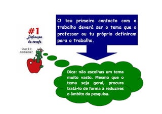O teu primeiro contacto com o
trabalho deverá ser o tema que o
professor ou tu próprio definiram
para o trabalho.




    Dica: não escolhas um tema
    muito vasto. Mesmo que o
    tema seja geral, procura
    tratá-lo de forma a reduzires
    o âmbito da pesquisa.
 