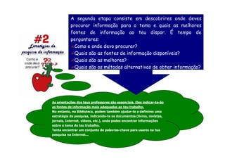 A segunda etapa consiste em descobrires onde deves
           procurar informação para o tema e quais as melhores
           fontes de informação ao teu dispor. É tempo de
           perguntares:
             Como e onde devo procurar?
             Quais são as fontes de informação disponíveis?
             Quais são as melhores?
             Quais são os métodos alternativos de obter informação?




As orientações dos teus professores são essenciais. Eles indicar-te-ão
as fontes de informação mais adequadas ao teu trabalho.
No entanto, na Biblioteca, podem também ajudar-te a definires uma
estratégia de pesquisa, indicando-te os documentos (livros, revistas,
jornais, Internet, vídeos, etc.), onde podes encontrar informações
sobre o tema do teu trabalho.
Tenta encontrar um conjunto de palavras-chave para usares na tua
pesquisa na Internet...
 