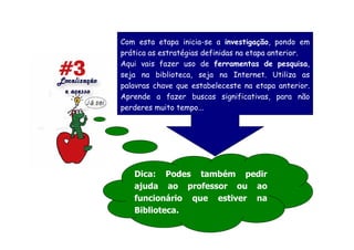 Com esta etapa inicia-se a investigação, pondo em
prática as estratégias definidas na etapa anterior.
Aqui vais fazer uso de ferramentas de pesquisa,
seja na biblioteca, seja na Internet. Utiliza as
palavras chave que estabeleceste na etapa anterior.
Aprende a fazer buscas significativas, para não
perderes muito tempo...




   Dica: Podes também pedir
   ajuda ao professor ou ao
   funcionário que estiver na
   Biblioteca.
 