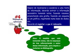 Depois de localizares e acederes a uma fonte
de informação, deverás extrair a informação
necessária tomando notas, fazendo resumos,
preenchendo uma grelha, fazendo um esquema
ou um gráfico, registando numa base de dados,
etc.
Deverás só registar o que é relevante.




     Dica: À medida que vais
     tomando notas, não te esqueças
     de ires referenciando o autor
     dessa informação, para depois a
     incluíres na Bibliografia.
 