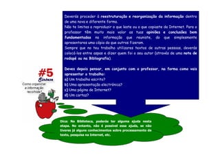 Deverás proceder à reestruturação e reorganização da informação dentro
  de uma nova e diferente forma.
  Não te limites a reproduzir o que leste ou o que copiaste da Internet. Para o
  professor têm muito mais valor as tuas opiniões e conclusões bem
  fundamentadas na informação que reuniste, do que simplesmente
  apresentares uma cópia do que outros fizeram.
  Sempre que no teu trabalho utilizares textos de outras pessoas, deverás
  colocá-los entre aspas e dizer quem foi o seu autor (através de uma nota de
  rodapé ou na Bibliografia).

  Deves depois pensar, em conjunto com o professor, na forma como vais
  apresentar o trabalho:
  a) Um trabalho escrito?
  b) Uma apresentação electrónica?
  c) Uma página de Internet?
  d) Um cartaz?




Dica: Na Biblioteca, poderás ter alguma ajuda nesta
etapa. No entanto, não é possível essa ajuda, se não
tiveres já alguns conhecimentos sobre processamento de
texto, pesquisa na Internet, etc.
 