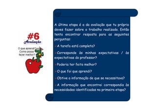 A última etapa é a da avaliação que tu próprio
deves fazer sobre o trabalho realizado. Então
tenta encontrar resposta para as seguintes
perguntas:

 A tarefa está completa?

 Corresponde às minhas expectativas / às
expectativas do professor?

 Poderia ter feito melhor?

 O que foi que aprendi?

 Obtive a informação de que se necessitava?

 A informação que encontrei correspondia às
necessidades identificadas na primeira etapa?
 