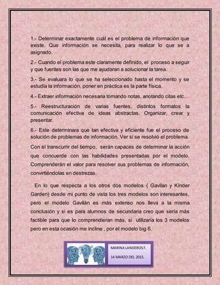 1.- Determinar exactamente cuál es el problema de información que
existe. Que información se necesita, para realizar lo que se a
asignado.
2.- Cuando el problema este claramente definido, el proceso a seguir
y que fuentes son las que me ayudaran a solucionar la tarea.
3.- Se evaluara lo que se ha seleccionado hasta el momento y se
estudia la información, poner en práctica es la parte física.
4.- Extraer información necesaria tomando notas, anotando citas etc..
5.- Reestructuración de varias fuentes, distintos formatos la
comunicación efectiva de ideas abstractas. Organizar, crear y
presentar.
6.- Este determinara que tan efectiva y eficiente fue el proceso de
solución de problemas de información. Ver si se resolvió el problema.
Con el transcurrir del tiempo, serán capaces de determinar la acción
que concuerde con las habilidades presentadas por el modelo.
Comprenderán el valor para resolver sus problemas de información,
convirtiéndolas en destrezas.
En lo que respecta a los otros dos modelos ( Gavilan y Kínder
Garden) desde mi punto de vista los tres modelos son interesantes,
pero el modelo Gavilán es más extenso nos lleva a la misma
conclusión y si es para alumnos de secundaria creo que sería más
factible para que lo comprendieran más, si utilizaría los 3 modelos
pero en esta ocasión me incline , por el modelo big 6.
MARINA LANDEROSF.
14 MARZO DEL 2015.
 