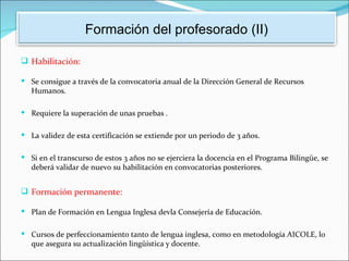 Formación del profesorado (II)

 Habilitación:

 Se consigue a través de la convocatoria anual de la Dirección General de Recursos
   Humanos.

 Requiere la superación de unas pruebas .


 La validez de esta certificación se extiende por un periodo de 3 años.


 Si en el transcurso de estos 3 años no se ejerciera la docencia en el Programa Bilingüe, se
   deberá validar de nuevo su habilitación en convocatorias posteriores.


 Formación permanente:

 Plan de Formación en Lengua Inglesa devla Consejería de Educación.


 Cursos de perfeccionamiento tanto de lengua inglesa, como en metodología AICOLE, lo
   que asegura su actualización lingüística y docente.
 