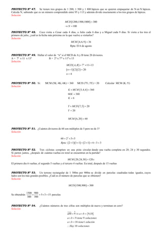PROYECTO Nº 47. Se tienen tres grupos de 1 200; 1 500 y 1 800 lápices que se quieren empaquetar de N en N lápices.
Calcula N, sabiendo que es un número comprendido entre 95 y 113 y además divide exactamente a los tres grupos de lápices.
Solución
 1200,1500,1800 300
100
MCD
N

 
PROYECTO Nº 48. Coco visita a Cesar cada 4 días, a Julio cada 6 días y a Miguel cada 9 días. Si visita a los tres el
primero de julio, ¿cuál es la fecha más próxima en la que vuelve a visitarlos?
Solución
 4,6,9 36MCM 
Rpta: El 6 de agosto
PROYECTO Nº 49. Hallar el valor de “n” si el MCD de A y B tiene 20 divisores.
A = 7n
x 11 x 132
B = 2
x 72n
x 11
x 13
Solución
 
   
, 7 11 13
1 2 2 20
4
n
MCD A B
n
n
  
 

PROYECTO Nº 50. Si: MCM (5K; 4K; 6K) = 360 MCD (7Y; 5Y) = 20 Calcular MCM (K; Y)
Solución
 
 
 
5,4,6 360
60 360
6
7,5 20
20
6,20 60
K MCM
K
K
Y MCD
Y
MCM
 


 


PROYECTO Nº 51. ¿Cuántos divisores de 60 son múltiplos de 5 pero no de 3?
Solución
    
2
60 2 3 5
: 2 1 1 1 2 1 6 3 3Rpta
  
      
PROYECTO Nº 52. Tres ciclistas compiten en una pista circular dando una vuelta completa en 20; 24 y 30 segundos.
Si parten juntos, ¿después de cuántas vueltas en total se encuentran en la partida?
Solución
 20,24,30 120MCM s
El primero dio 6 vueltas, el segundo 5 vueltas y el tercero 4 vueltas. En total, después de 15 vueltas
PROYECTO Nº 53. Un terreno rectangular de 1 500m por 900m se divide en parcelas cuadradas todas iguales, cuyos
lados son los más grandes posibles. ¿Cuál es el número de parcelas que se obtienen?
Solución
 1500,900 300MCD 
Se obtendrán
1500 900
5 3 15
300 300
    parcelas
PROYECTO Nº 54. ¿Cuántos números de tres cifras son múltiplos de nueve y terminan en cero?
Solución
 
0
0 9 9,18
9 9
18 1
10
ab a b
a b tiene soluciones
a b tiene solución
Hay soluciones
   
 
 

 