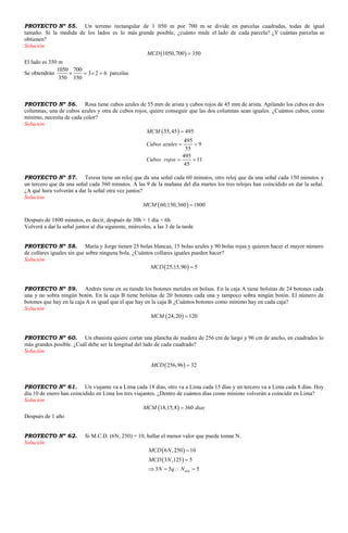PROYECTO Nº 55. Un terreno rectangular de 1 050 m por 700 m se divide en parcelas cuadradas, todas de igual
tamaño. Si la medida de los lados es lo más grande posible, ¿cuánto mide el lado de cada parcela? ¿Y cuántas parcelas se
obtienen?
Solución
 1050,700 350MCD 
El lado es 350 m
Se obtendrán
1050 700
3 2 6
350 350
    parcelas
PROYECTO Nº 56. Rosa tiene cubos azules de 55 mm de arista y cubos rojos de 45 mm de arista. Apilando los cubos en dos
columnas, una de cubos azules y otra de cubos rojos, quiere conseguir que las dos columnas sean iguales. ¿Cuántos cubos, como
mínimo, necesita de cada color?
Solución
 55,45 495
495
9
55
495
11
45
MCM
Cubos azules
Cubos rojos

 
 
PROYECTO Nº 57. Teresa tiene un reloj que da una señal cada 60 minutos, otro reloj que da una señal cada 150 minutos y
un tercero que da una señal cada 360 minutos. A las 9 de la mañana del día martes los tres relojes han coincidido en dar la señal.
¿A qué hora volverán a dar la señal otra vez juntos?
Solución
 60,150,360 1800MCM 
Después de 1800 minutos, es decir, después de 30h = 1 día + 6h
Volverá a dar la señal juntos al día siguiente, miércoles, a las 3 de la tarde
PROYECTO Nº 58. María y Jorge tienen 25 bolas blancas, 15 bolas azules y 90 bolas rojas y quieren hacer el mayor número
de collares iguales sin que sobre ninguna bola. ¿Cuántos collares iguales pueden hacer?
Solución
 25,15,90 5MCD 
PROYECTO Nº 59. Andrés tiene en su tienda los botones metidos en bolsas. En la caja A tiene bolsitas de 24 botones cada
una y no sobra ningún botón. En la caja B tiene bolsitas de 20 botones cada una y tampoco sobra ningún botón. El número de
botones que hay en la caja A es igual que el que hay en la caja B ¿Cuántos botones como mínimo hay en cada caja?
Solución
 24,20 120MCM 
PROYECTO Nº 60. Un ebanista quiere cortar una plancha de madera de 256 cm de largo y 96 cm de ancho, en cuadrados lo
más grandes posible. ¿Cuál debe ser la longitud del lado de cada cuadrado?
Solución
 256,96 32MCD 
PROYECTO Nº 61. Un viajante va a Lima cada 18 días, otro va a Lima cada 15 días y un tercero va a Lima cada 8 días. Hoy
día 10 de enero han coincidido en Lima los tres viajantes. ¿Dentro de cuántos días como mínimo volverán a coincidir en Lima?
Solución
 18,15,8 360MCM dias
Después de 1 año
PROYECTO Nº 62. Si M.C.D. (6N; 250) = 10, hallar el menor valor que puede tomar N.
Solución
 
 
min
6 ,250 10
3 ,125 5
3 5 5
MCD N
MCD N
N q N


   
 