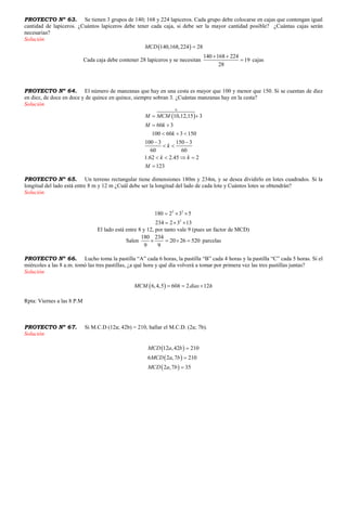 PROYECTO Nº 63. Se tienen 3 grupos de 140; 168 y 224 lapiceros. Cada grupo debe colocarse en cajas que contengan igual
cantidad de lapiceros. ¿Cuántos lapiceros debe tener cada caja, si debe ser la mayor cantidad posible? ¿Cuántas cajas serán
necesarias?
Solución
 140,168,224 28MCD 
Cada caja debe contener 28 lapiceros y se necesitan
140 168 224
19
28
 
 cajas
PROYECTO Nº 64. El número de manzanas que hay en una cesta es mayor que 100 y menor que 150. Si se cuentan de diez
en diez, de doce en doce y de quince en quince, siempre sobran 3. ¿Cuántas manzanas hay en la cesta?
Solución
 
0
10,12,15 3
60 3
100 60 3 150
100 3 150 3
60 60
1.62 2.45 2
123
M MCM
M k
k
k
k k
M
 
 
  
 
 
   

PROYECTO Nº 65. Un terreno rectangular tiene dimensiones 180m y 234m, y se desea dividirlo en lotes cuadrados. Si la
longitud del lado está entre 8 m y 12 m ¿Cuál debe ser la longitud del lado de cada lote y Cuántos lotes se obtendrán?
Solución
2 2
2
180 2 3 5
234 2 3 13
  
  
El lado está entre 8 y 12, por tanto vale 9 (pues un factor de MCD)
Salen
180 234
20 26 520
9 9
    parcelas
PROYECTO Nº 66. Lucho toma la pastilla “A” cada 6 horas, la pastilla “B” cada 4 horas y la pastilla “C” cada 5 horas. Si el
miércoles a las 8 a.m. tomó las tres pastillas, ¿a qué hora y qué día volverá a tomar por primera vez las tres pastillas juntas?
Solución
 6,4,5 60 2 12MCM h dias h  
Rpta: Viernes a las 8 P.M
PROYECTO Nº 67. Si M.C.D (12a; 42b) = 210, hallar el M.C.D. (2a; 7b).
Solución
 
 
 
12 ,42 210
6 2 ,7 210
2 ,7 35
MCD a b
MCD a b
MCD a b



 