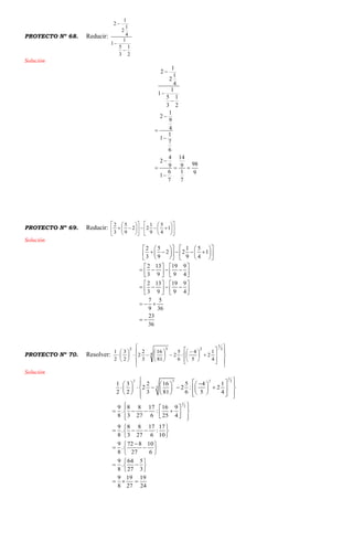 PROYECTO Nº 68. Reducir:
2
1
3
5
1
1
4
1
2
1
2



Solución
1
2
1
2
4
1
1
5 1
3 2
1
2
9
4
1
1
7
6
4 14
2
989 9
6 1 91
7 7







  

PROYECTO Nº 69. Reducir: 























 1
4
5
9
1
22
9
5
3
2
Solución
2 5 1 5
2 2 1
3 9 9 4
2 13 19 9
3 9 9 4
2 13 19 9
3 9 9 4
7 5
9 36
23
36
      
          
      
   
      
   
   
      
   
  
 
PROYECTO Nº 70. Resolver:























 













2
1
2
4
32
4
1
2
5
4
:
6
5
2
81
16
3
2
2
2
3
2
1
Solución
1
2 3 2 2
4
1
2
1 3 2 16 5 4 1
2 2 : 2
2 2 3 81 6 5 4
9 8 8 17 16 9
. :
8 3 27 6 25 4
9 8 8 17 17
. :
8 3 27 6 10
9 72 8 10
.
8 27 6
9 64 5
.
8 27 3
9 19 19
8 27 24
        
           
         
   
     
   
 
   
 
 
  
 
 
  
 
  
 