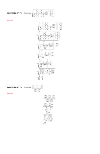 PROYECTO Nº 71. Resolver: 3
2
4
1
7
3
1
3
9
2
5
4
6
5
3
4
:
3
2
2
1
4
3
6
5
2
1


































Solución
2
3
3
3
1 5 3 1
3
22 6 4 3
1 2 4 5 4 19: 7
2 3 3 6 5 4
1 5 10
42 8 3
1 1 5 4 2981
2 2 6 5 4
9
4 408
25 24 81 871
30
9
4 878
1 81 401
30
   
     
    
        
   
   
    
     
        
   
 
    
            
 
 
   
     
   
 
3
3
9
4 878
29 81 40
30
9 30



 
    
      
    
 

 
8 29 
4 87
81
 
    
  
 
4 0
3
3
1 1
8 2
 
 
 
 
PROYECTO Nº 72. Resolver:
32
3
0
32
3
5
:
8
3
5
2
3
2
4
5
































Solución
 
 
2 3 3
0
2 3
5 2 2
4 3 5
3 5
:
8 3
16 27
8
25 8
64 125
:
9 27
16
27
25
64 27
9 125
16 27 9 125
25 64 27
45
4
 

     
      
     
   
   
   
   
    
   
   
   
   
 
 
 
   
   
   
  

 

 