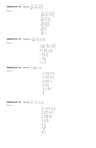 PROYECTO Nº 73. Resolver:























2
2
1
2:
3
2
3
2
1
4
Solución
2
1 2 1
4 3 : 2
2 3 2
9 1 1
3
2 3 4
9 7
3
2 12
9 7
2 4
25 5
4 2
    
    
     
  
    
  
  
   
  
 
  
 
 
PROYECTO Nº 74. Resolver:















2
3
5
4
:
5
2
8
7
3
14
343
8
:
7
8
Solución
2
3
8 8 14 7 2 4
: :
7 343 3 8 5 5
8 2 14 7 2 16
: :
7 7 3 8 5 25
14 7 5
4
3 8 8
14 2
4
3 8
7 17
4
6 6
  
   
   
 
   
 
 
   
 
 
   
 
  
PROYECTO Nº 75. Resolver: 






7
9
:
7
4
2
10
24
4
15
5
2
2
Solución
2 15 24 4 9
2 2 :
5 4 10 7 7
12 15 12 18 7
5 4 5 7 9
12 15 12
2
5 4 5
12 15 2
5 4 5
12 3 24 15
5 2 10
39
10
 
  
 
 
    
 
 
   
 
 
   
 

  

PROYECTO Nº 76. Resolver: 











13
3
:
10
5
3
2
7
11
3
2
3
2
Solución
2
3 3 2 5 3
7 :
2 11 3 10 13
9 3 23 5 13
4 11 3 10 3
9 3 230 65
4 11 30 30
9 3 165
4 11 30
9 15
4 10
45 30
20
15 3
20 4
   
    
   
 
    
 
 
   
 
 
   
 
 


 
 